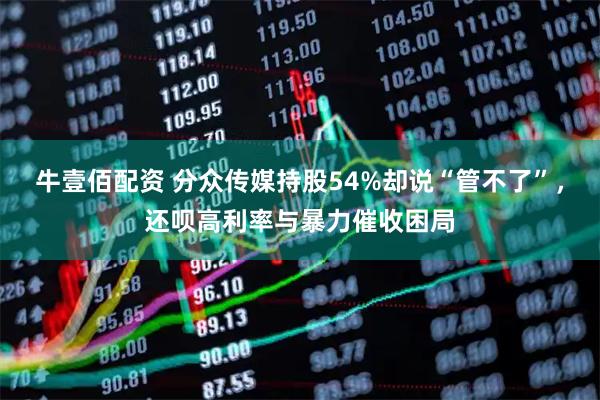 牛壹佰配资 分众传媒持股54%却说“管不了”，还呗高利率与暴力催收困局