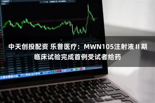 中天创投配资 乐普医疗：MWN105注射液Ⅱ期临床试验完成首例受试者给药