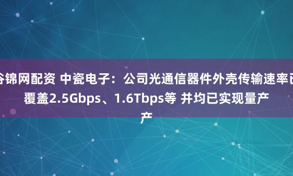 谷锦网配资 中瓷电子：公司光通信器件外壳传输速率已覆盖2.5Gbps、1.6Tbps等 并均已实现量产