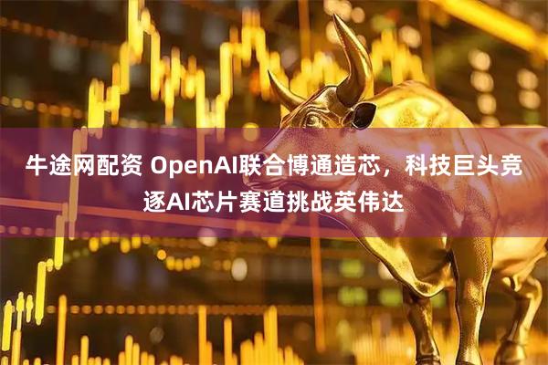 牛途网配资 OpenAI联合博通造芯，科技巨头竞逐AI芯片赛道挑战英伟达