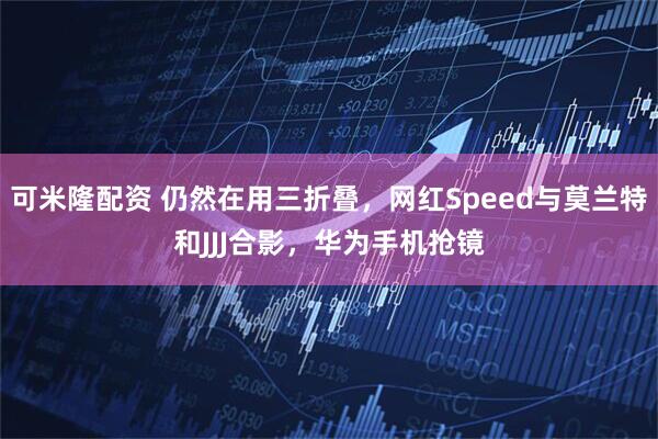 可米隆配资 仍然在用三折叠，网红Speed与莫兰特和JJJ合影，华为手机抢镜