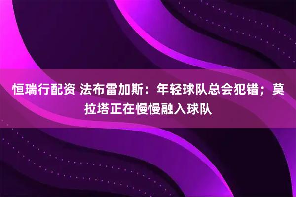 恒瑞行配资 法布雷加斯：年轻球队总会犯错；莫拉塔正在慢慢融入球队