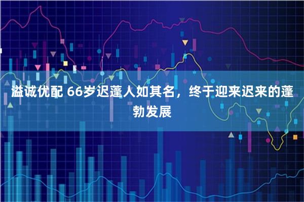 溢诚优配 66岁迟蓬人如其名，终于迎来迟来的蓬勃发展