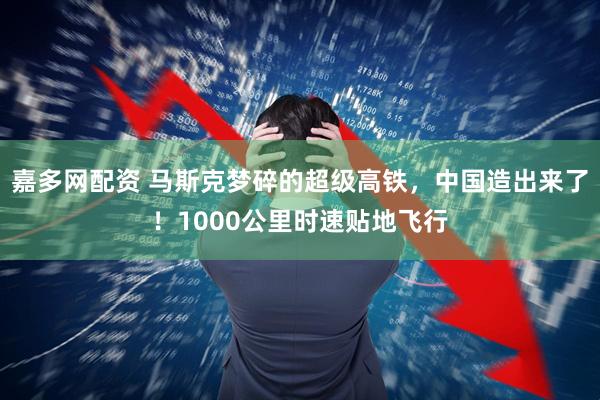 嘉多网配资 马斯克梦碎的超级高铁，中国造出来了！1000公里时速贴地飞行