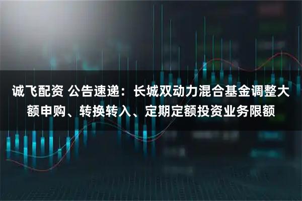 诚飞配资 公告速递：长城双动力混合基金调整大额申购、转换转入、定期定额投资业务限额