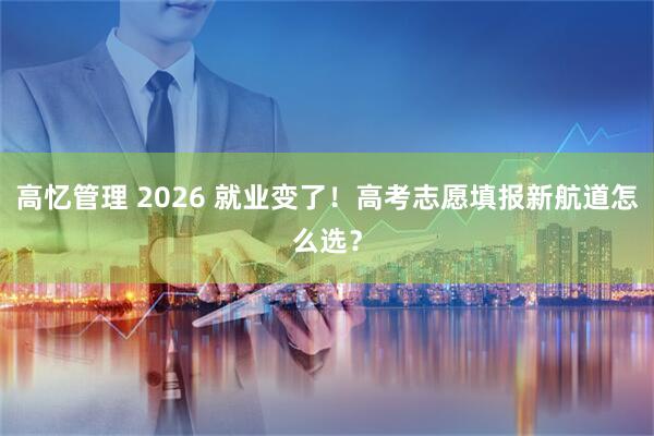 高忆管理 2026 就业变了！高考志愿填报新航道怎么选？