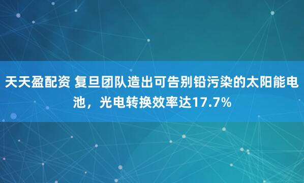 天天盈配资 复旦团队造出可告别铅污染的太阳能电池，光电转换效率达17.7%