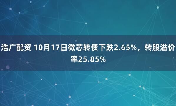 浩广配资 10月17日微芯转债下跌2.65%，转股溢价率25.85%