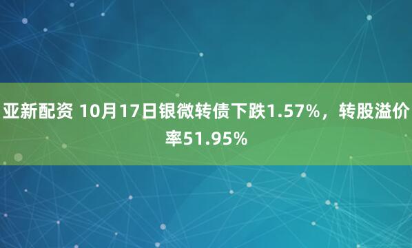 亚新配资 10月17日银微转债下跌1.57%，转股溢价率51.95%