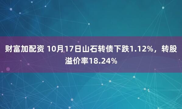 财富加配资 10月17日山石转债下跌1.12%，转股溢价率18.24%