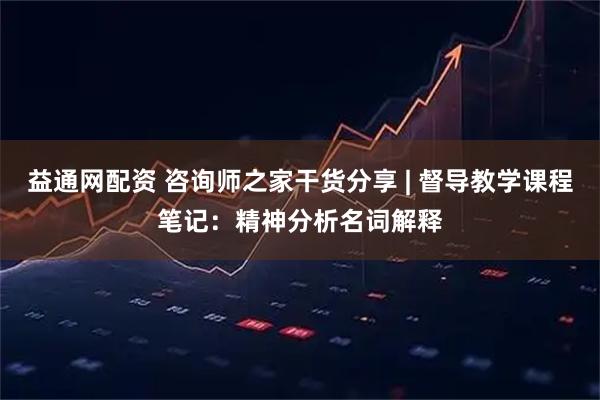 益通网配资 咨询师之家干货分享 | 督导教学课程笔记：精神分析名词解释