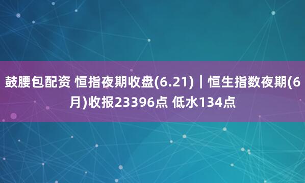 鼓腰包配资 恒指夜期收盘(6.21)︱恒生指数夜期(6月)收报23396点 低水134点