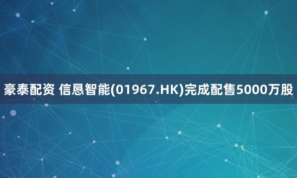 豪泰配资 信恳智能(01967.HK)完成配售5000万股