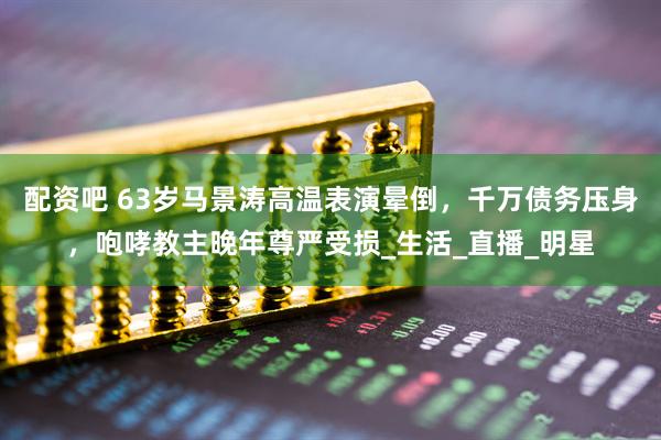 配资吧 63岁马景涛高温表演晕倒，千万债务压身，咆哮教主晚年尊严受损_生活_直播_明星