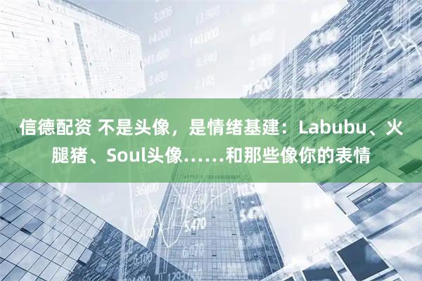信德配资 不是头像，是情绪基建：Labubu、火腿猪、Soul头像……和那些像你的表情