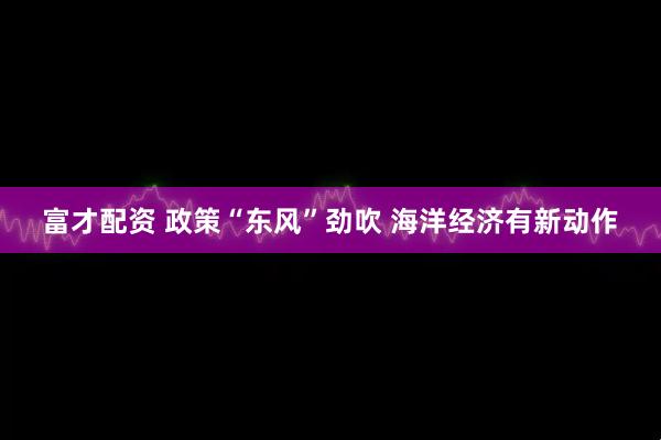 富才配资 政策“东风”劲吹 海洋经济有新动作