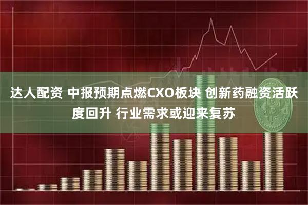 达人配资 中报预期点燃CXO板块 创新药融资活跃度回升 行业需求或迎来复苏