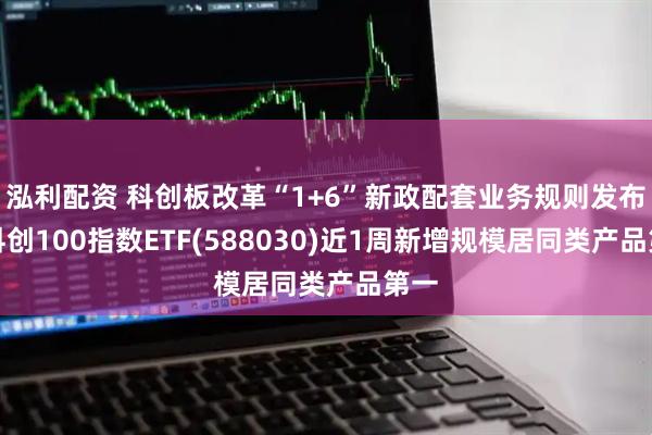 泓利配资 科创板改革“1+6”新政配套业务规则发布，科创100指数ETF(588030)近1周新增规模居同类产品第一