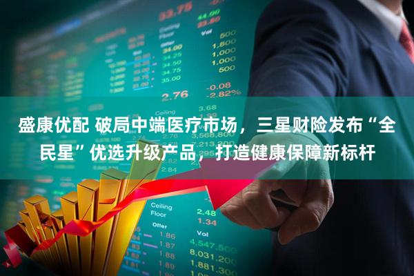 盛康优配 破局中端医疗市场，三星财险发布“全民星”优选升级产品，打造健康保障新标杆