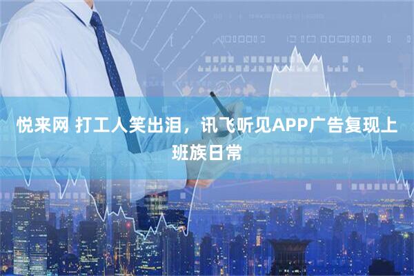 悦来网 打工人笑出泪，讯飞听见APP广告复现上班族日常