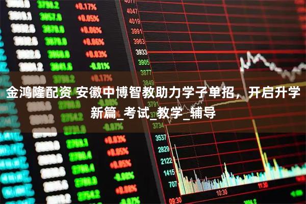金鸿隆配资 安徽中博智教助力学子单招，开启升学新篇_考试_教学_辅导