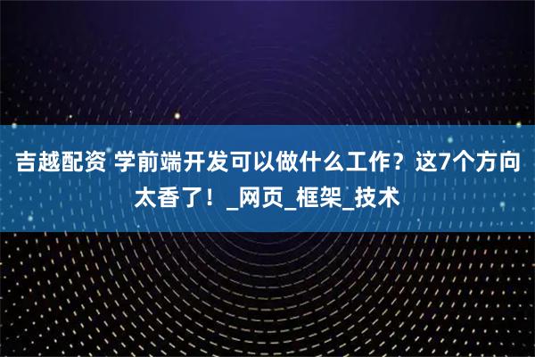 吉越配资 学前端开发可以做什么工作？这7个方向太香了！_网页_框架_技术