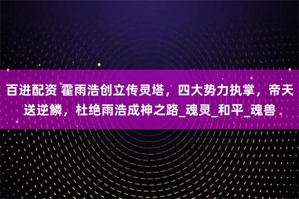 百进配资 霍雨浩创立传灵塔，四大势力执掌，帝天送逆鳞，杜绝雨浩成神之路_魂灵_和平_魂兽