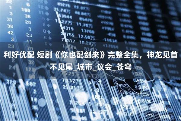 利好优配 短剧《你也配剑来》完整全集，神龙见首不见尾_城市_议会_苍穹