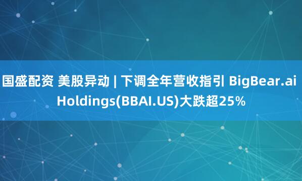 国盛配资 美股异动 | 下调全年营收指引 BigBear.ai Holdings(BBAI.US)大跌超25%